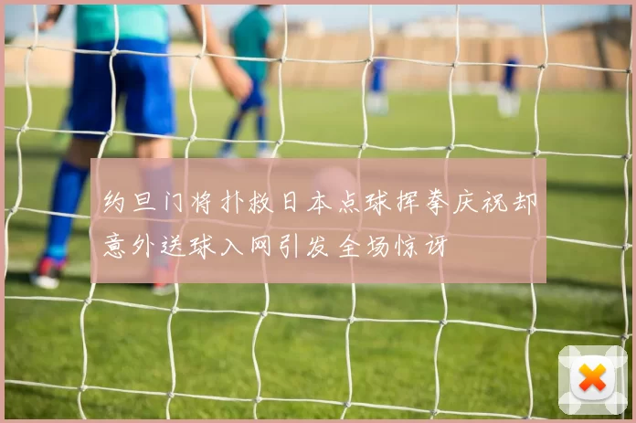 约旦门将扑救日本点球挥拳庆祝却意外送球入网引发全场惊讶
