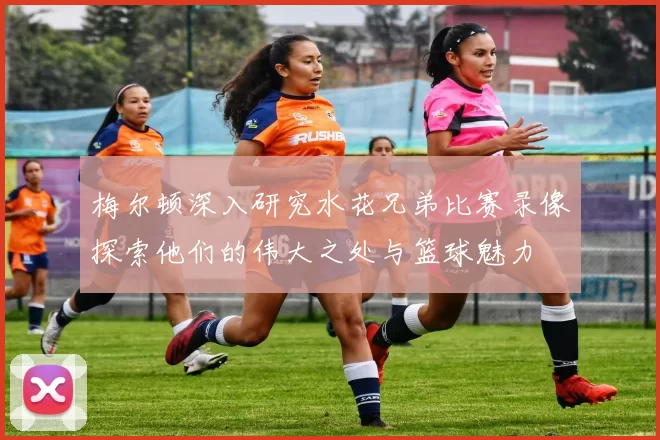 梅尔顿深入研究水花兄弟比赛录像探索他们的伟大之处与篮球魅力