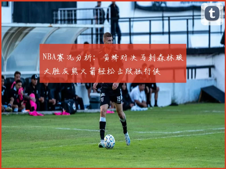 NBA赛况分析：黄蜂对决马刺森林狼大胜灰熊火箭轻松击败独行侠