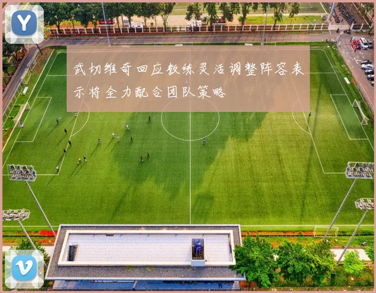 武切维奇回应教练灵活调整阵容表示将全力配合团队策略