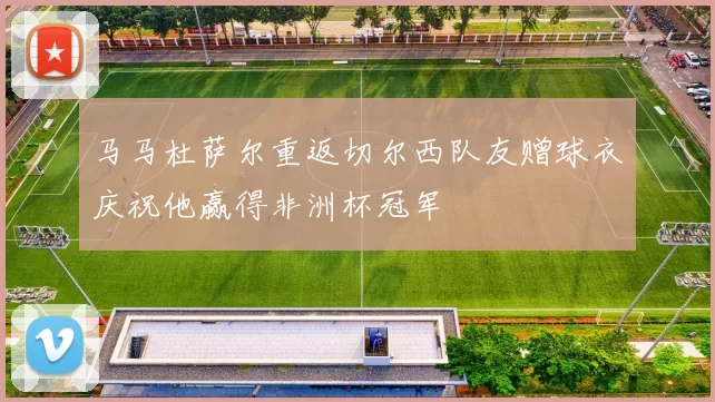 马马杜萨尔重返切尔西队友赠球衣庆祝他赢得非洲杯冠军