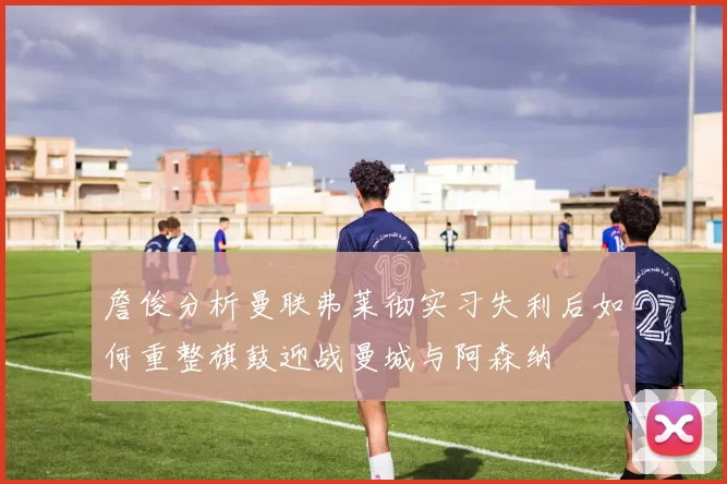 詹俊分析曼联弗莱彻实习失利后如何重整旗鼓迎战曼城与阿森纳
